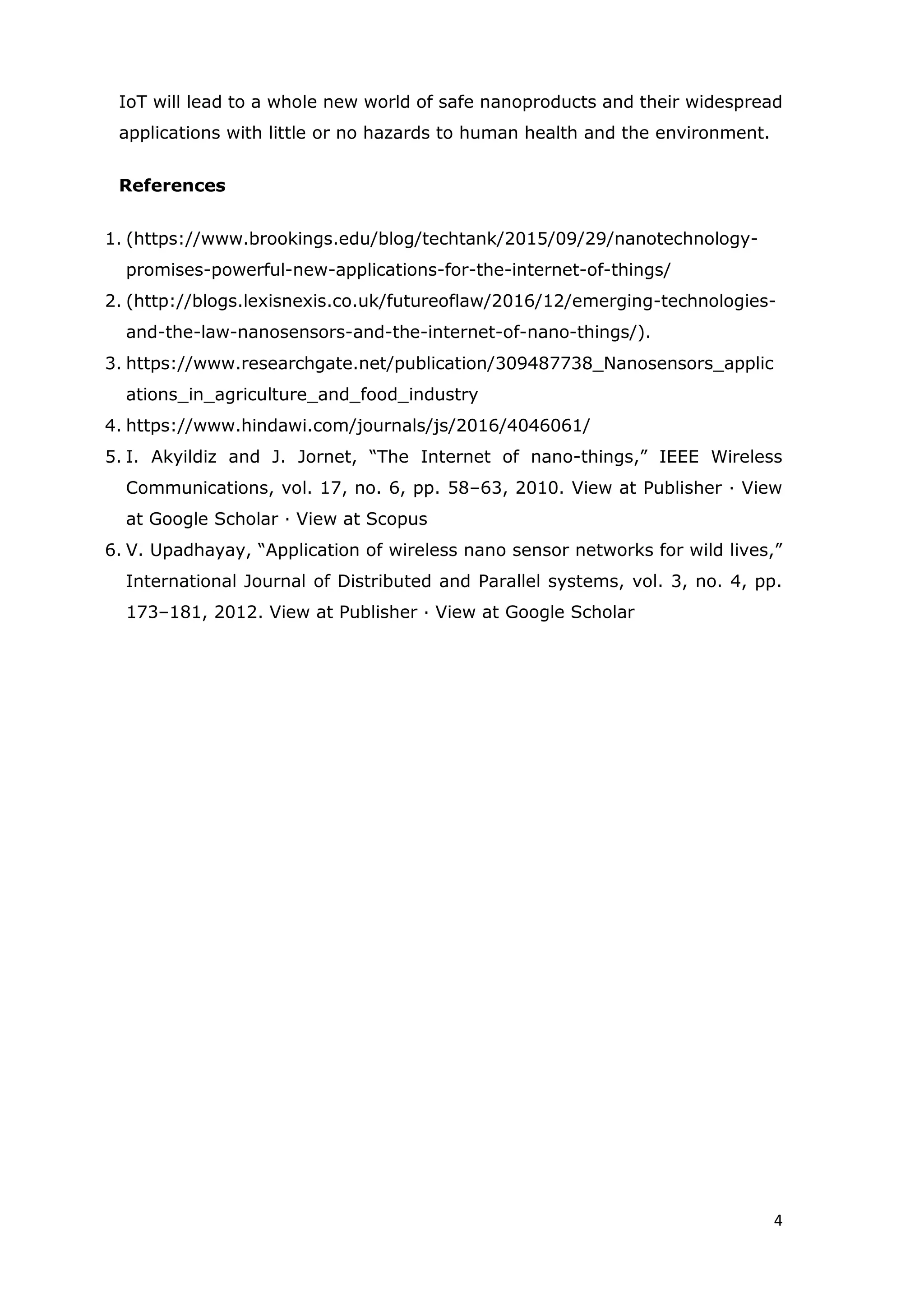 4
IoT will lead to a whole new world of safe nanoproducts and their widespread
applications with little or no hazards to human health and the environment.
References
1. (https://www.brookings.edu/blog/techtank/2015/09/29/nanotechnology-
promises-powerful-new-applications-for-the-internet-of-things/
2. (http://blogs.lexisnexis.co.uk/futureoflaw/2016/12/emerging-technologies-
and-the-law-nanosensors-and-the-internet-of-nano-things/).
3. https://www.researchgate.net/publication/309487738_Nanosensors_applic
ations_in_agriculture_and_food_industry
4. https://www.hindawi.com/journals/js/2016/4046061/
5. I. Akyildiz and J. Jornet, “The Internet of nano-things,” IEEE Wireless
Communications, vol. 17, no. 6, pp. 58–63, 2010. View at Publisher · View
at Google Scholar · View at Scopus
6. V. Upadhayay, “Application of wireless nano sensor networks for wild lives,”
International Journal of Distributed and Parallel systems, vol. 3, no. 4, pp.
173–181, 2012. View at Publisher · View at Google Scholar
 