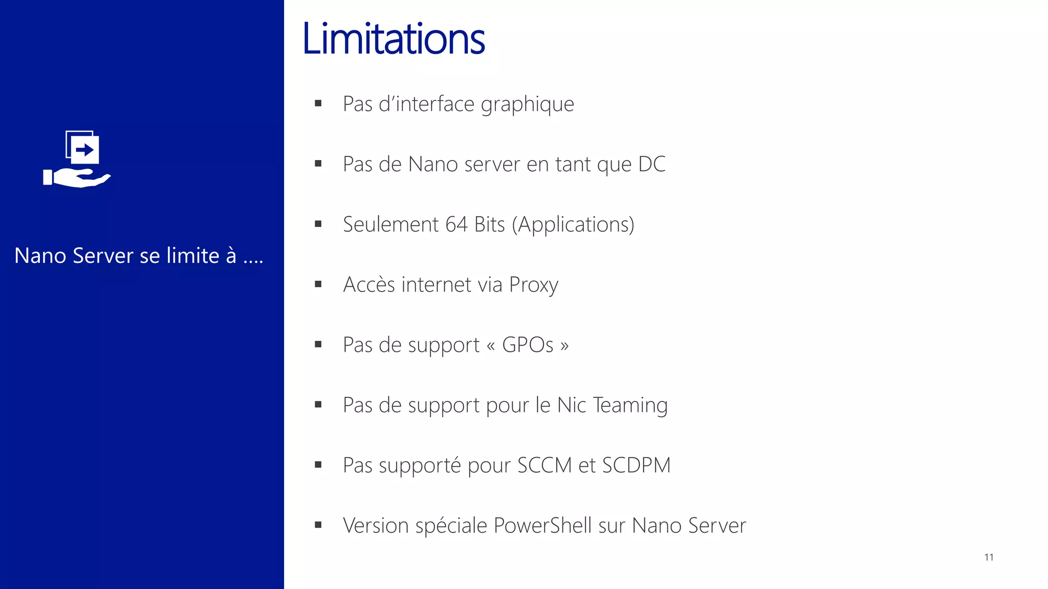Nano Server se limite à ….
Limitations
 Pas d’interface graphique
 Pas de Nano server en tant que DC
 Seulement 64 Bits (Applications)
 Accès internet via Proxy
 Pas de support « GPOs »
 Pas de support pour le Nic Teaming
 Pas supporté pour SCCM et SCDPM
 Version spéciale PowerShell sur Nano Server
 