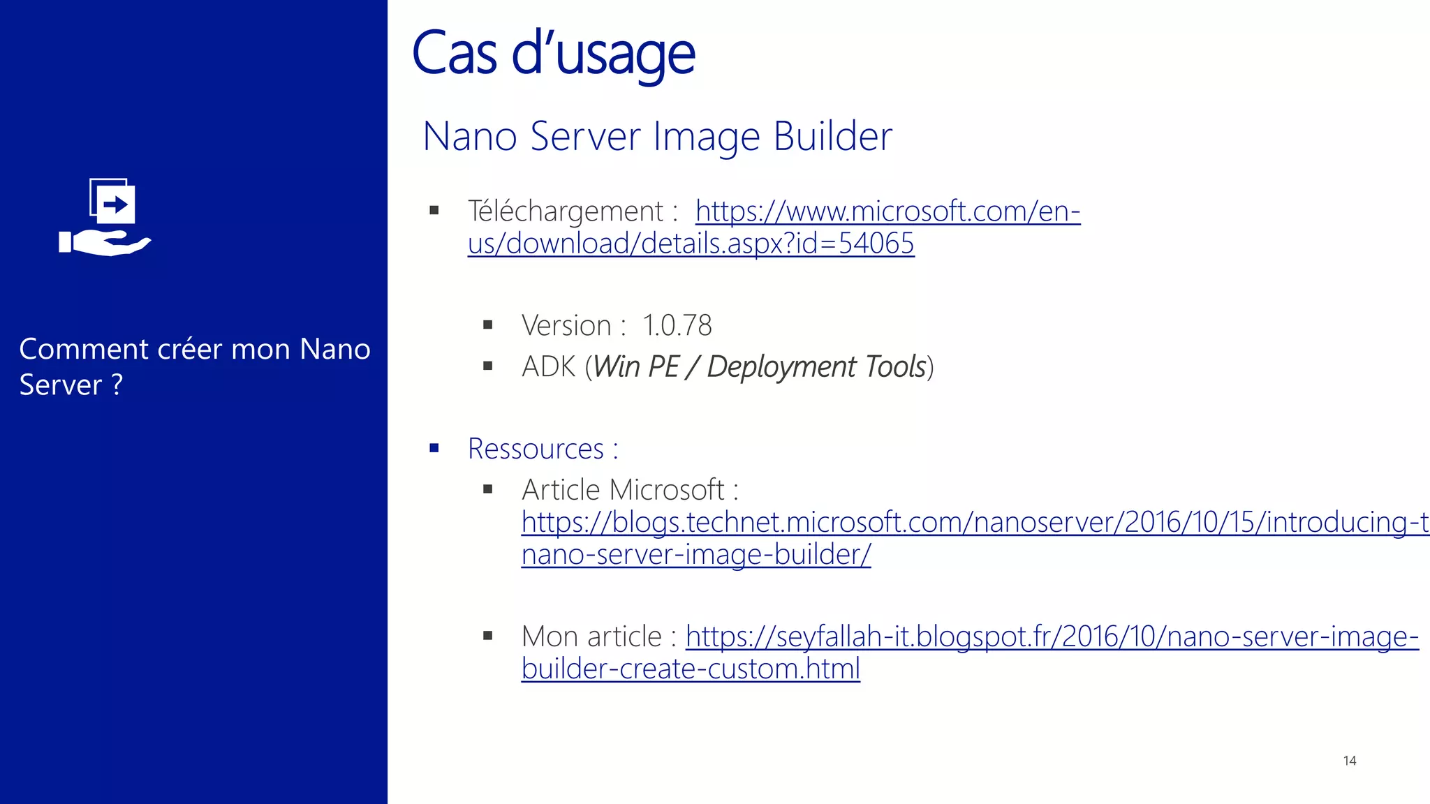 Comment créer mon Nano
Server ?
Cas d’usage
 Téléchargement : https://www.microsoft.com/en-
us/download/details.aspx?id=54065
 Version : 1.0.78
 ADK (Win PE / Deployment Tools)
 Ressources :
 Article Microsoft :
https://blogs.technet.microsoft.com/nanoserver/2016/10/15/introducing-th
nano-server-image-builder/
 Mon article : https://seyfallah-it.blogspot.fr/2016/10/nano-server-image-
builder-create-custom.html
 