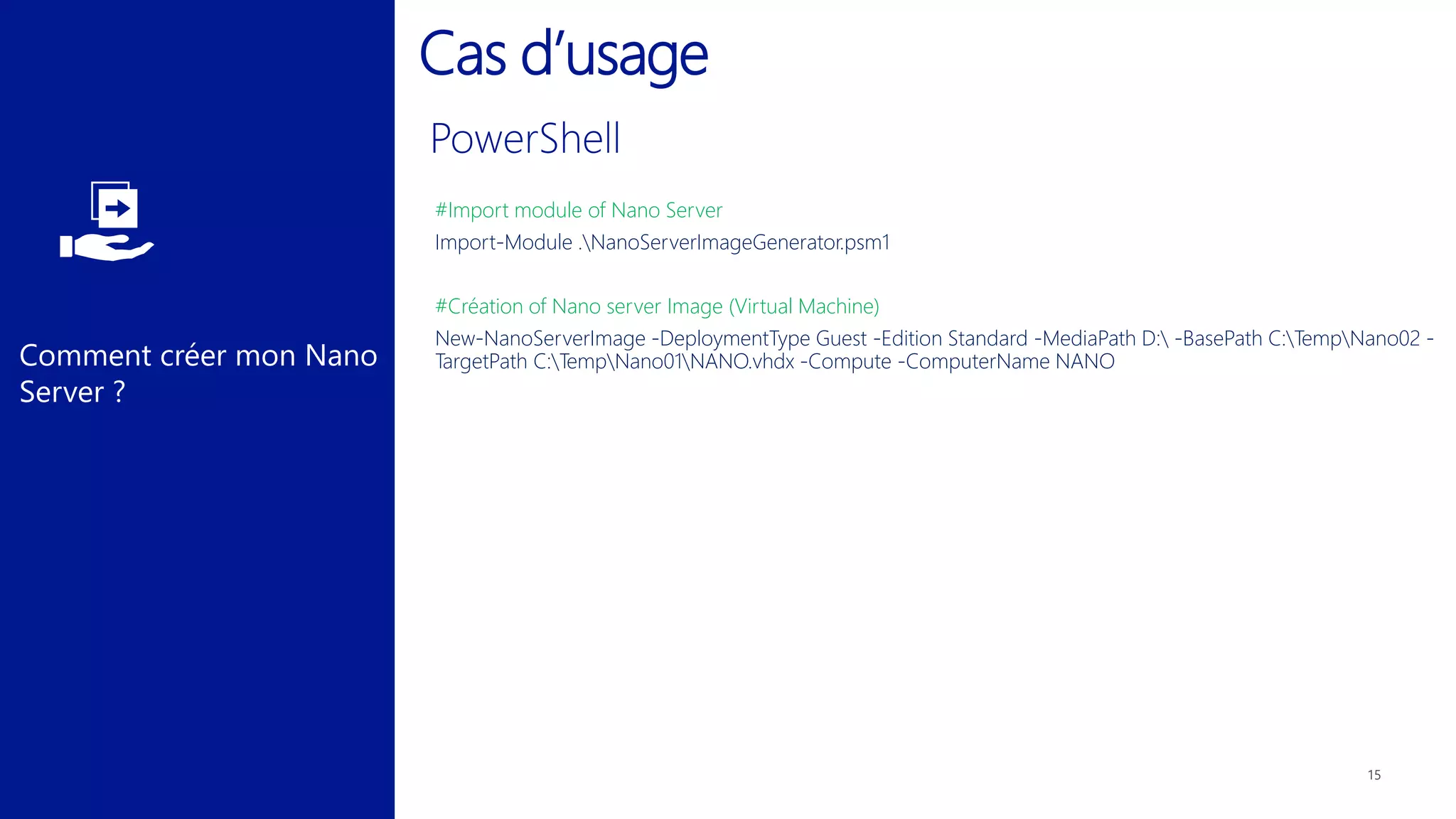 Comment créer mon Nano
Server ?
Cas d’usage
#Import module of Nano Server
Import-Module .NanoServerImageGenerator.psm1
#Création of Nano server Image (Virtual Machine)
New-NanoServerImage -DeploymentType Guest -Edition Standard -MediaPath D: -BasePath C:TempNano02 -
TargetPath C:TempNano01NANO.vhdx -Compute -ComputerName NANO
 