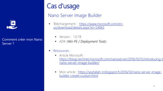 Comment créer mon Nano
Server ?
Cas d’usage
 Téléchargement : https://www.microsoft.com/en-
us/download/details.aspx?id=54065
 Version : 1.0.78
 ADK (Win PE / Deployment Tools)
 Ressources :
 Article Microsoft :
https://blogs.technet.microsoft.com/nanoserver/2016/10/15/introducing-th
nano-server-image-builder/
 Mon article : https://seyfallah-it.blogspot.fr/2016/10/nano-server-image-
builder-create-custom.html
 