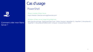 Comment créer mon Nano
Server ?
Cas d’usage
#Import module of Nano Server
Import-Module .NanoServerImageGenerator.psm1
#Création of Nano server Image (Virtual Machine)
New-NanoServerImage -DeploymentType Guest -Edition Standard -MediaPath D: -BasePath C:TempNano02 -
TargetPath C:TempNano01NANO.vhdx -Compute -ComputerName NANO
 