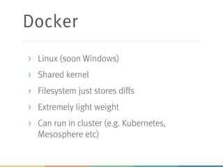 Docker
> Linux (soon Windows)
> Shared kernel
> Filesystem just stores diffs
> Extremely light weight
> Can run in cluster (e.g. Kubernetes,
Mesosphere etc)
 