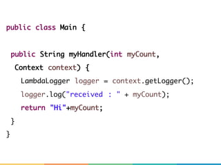 public class Main {
public String myHandler(int myCount,
Context context) {
LambdaLogger logger = context.getLogger();
logger.log("received : " + myCount);
return "Hi"+myCount;
}
}
 