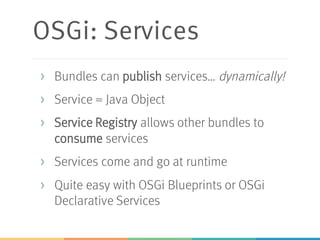 OSGi: Services
> Bundles can publish services… dynamically!
> Service = Java Object
> Service Registry allows other bundles to
consume services
> Services come and go at runtime
> Quite easy with OSGi Blueprints or OSGi
Declarative Services
 