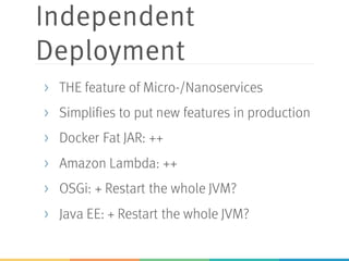 Independent
Deployment
> THE feature of Micro-/Nanoservices
> Simplifies to put new features in production
> Docker Fat JAR: ++
> Amazon Lambda: ++
> OSGi: + Restart the whole JVM?
> Java EE: + Restart the whole JVM?
 