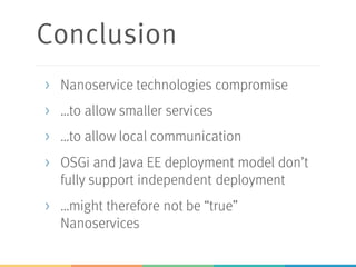 Conclusion
> Nanoservice technologies compromise
> …to allow smaller services
> …to allow local communication
> OSGi and Java EE deployment model don’t
fully support independent deployment
> …might therefore not be “true”
Nanoservices
 