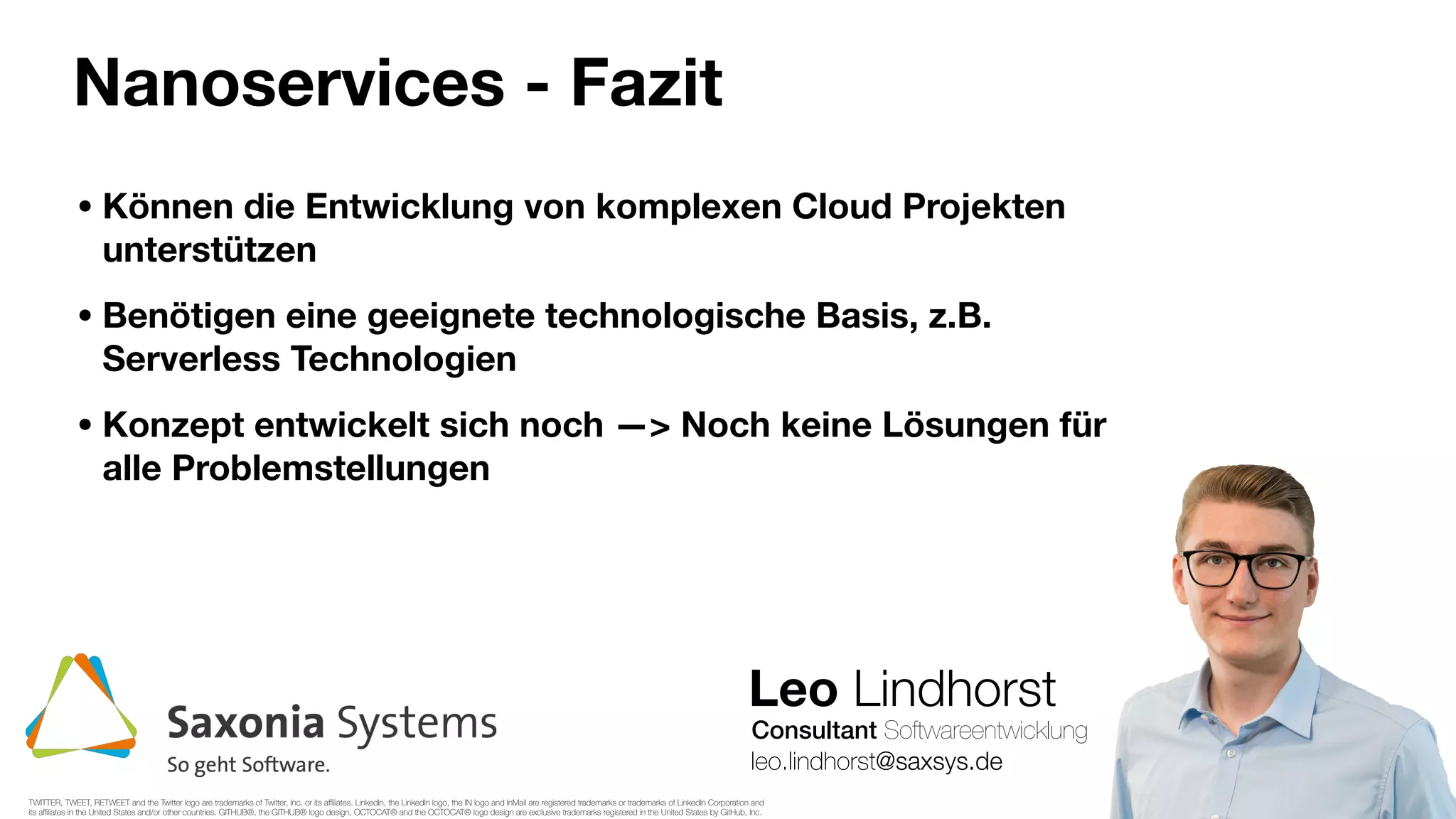 Leo Lindhorst
Consultant Softwareentwicklung
Nanoservices - Fazit
leo.lindhorst@saxsys.de
• Können die Entwicklung von komplexen Cloud Projekten
unterstützen
• Benötigen eine geeignete technologische Basis, z.B.
Serverless Technologien
• Konzept entwickelt sich noch —> Noch keine Lösungen für
alle Problemstellungen
TWITTER, TWEET, RETWEET and the Twitter logo are trademarks of Twitter, Inc. or its aﬃliates. LinkedIn, the LinkedIn logo, the IN logo and InMail are registered trademarks or trademarks of LinkedIn Corporation and
its aﬃliates in the United States and/or other countries. GITHUB®, the GITHUB® logo design, OCTOCAT® and the OCTOCAT® logo design are exclusive trademarks registered in the United States by GitHub, Inc.
 