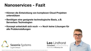 Leo Lindhorst
Consultant Softwareentwicklung
Nanoservices - Fazit
leo.lindhorst@saxsys.de
• Können die Entwicklung von komplexen Cloud Projekten
unterstützen
• Benötigen eine geeignete technologische Basis, z.B.
Serverless Technologien
• Konzept entwickelt sich noch —> Noch keine Lösungen für
alle Problemstellungen
TWITTER, TWEET, RETWEET and the Twitter logo are trademarks of Twitter, Inc. or its aﬃliates. LinkedIn, the LinkedIn logo, the IN logo and InMail are registered trademarks or trademarks of LinkedIn Corporation and
its aﬃliates in the United States and/or other countries. GITHUB®, the GITHUB® logo design, OCTOCAT® and the OCTOCAT® logo design are exclusive trademarks registered in the United States by GitHub, Inc.
 