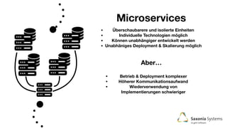 Microservices
• Überschaubarere und isolierte Einheiten
• Individuelle Technologien möglich
• Können unabhängiger entwickelt werden
• Unabhäniges Deployment & Skalierung möglich
Aber…
• Betrieb & Deployment komplexer
• Höherer Kommunikationsaufwand
• Wiederverwendung von
Implementierungen schwieriger
 