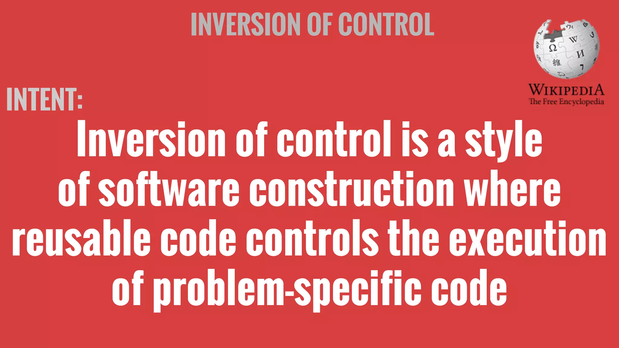 INVERSION OF CONTROL
INTENT:
Inversion of control is a style
of software construction where
reusable code controls the execution
of problem-specific code
 
