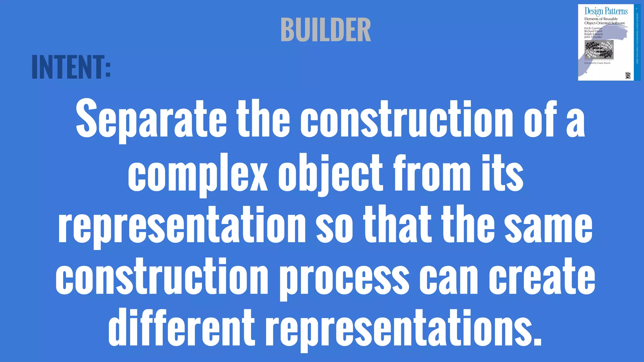 INTENT:
Separate the construction of a
complex object from its
representation so that the same
construction process can create
different representations.
BUILDER
 