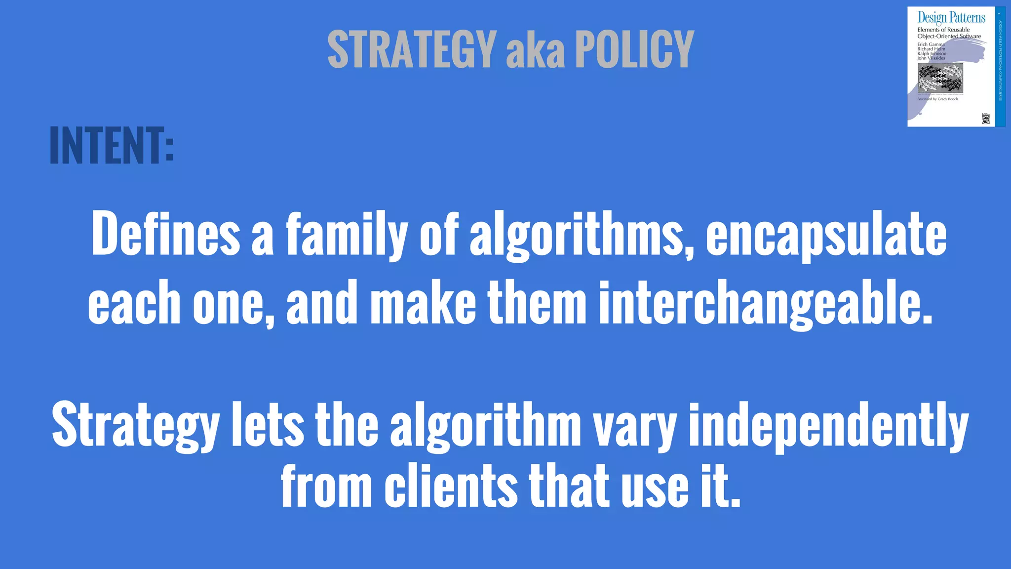 INTENT:
Defines a family of algorithms, encapsulate
each one, and make them interchangeable.
Strategy lets the algorithm vary independently
from clients that use it.
STRATEGY aka POLICY
 