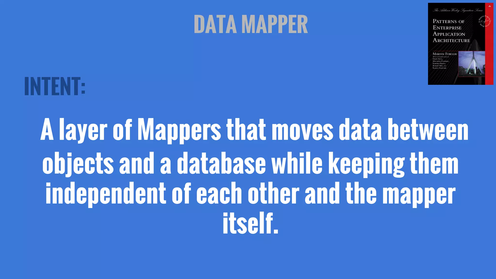 INTENT:
A layer of Mappers that moves data between
objects and a database while keeping them
independent of each other and the mapper
itself.
DATA MAPPER
 