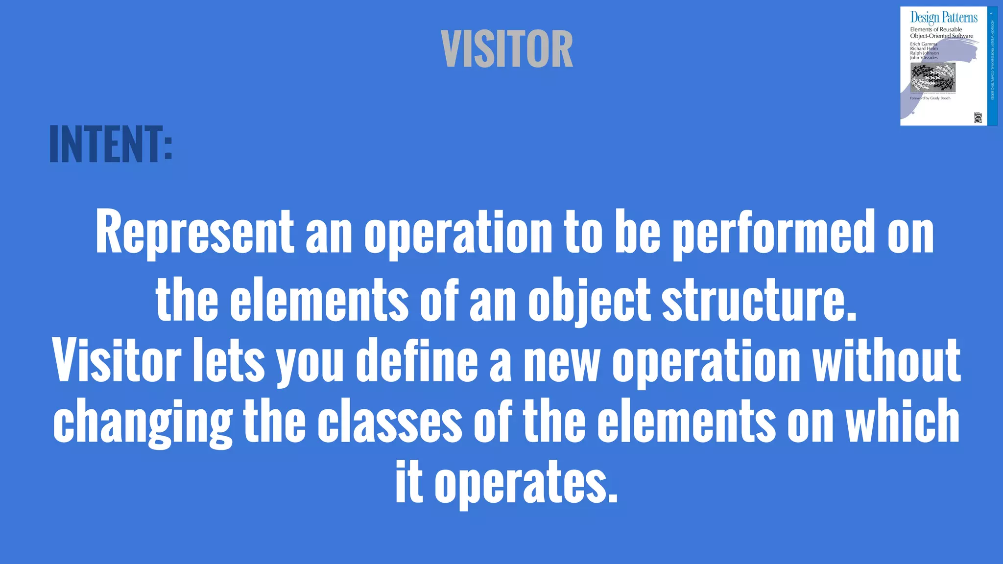 INTENT:
Represent an operation to be performed on
the elements of an object structure.
Visitor lets you define a new operation without
changing the classes of the elements on which
it operates.
VISITOR
 