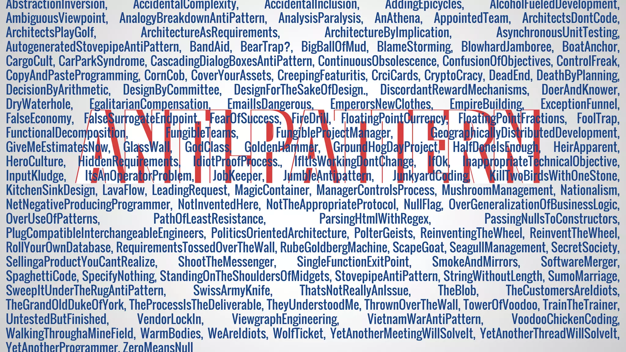 ANTI-PATTERNANTI-PATTERNANTI-PATTERN
AbstractionInversion, AccidentalComplexity, AccidentalInclusion, AddingEpicycles, AlcoholFueledDevelopment,
AmbiguousViewpoint, AnalogyBreakdownAntiPattern, AnalysisParalysis, AnAthena, AppointedTeam, ArchitectsDontCode,
ArchitectsPlayGolf, ArchitectureAsRequirements, ArchitectureByImplication, AsynchronousUnitTesting,
AutogeneratedStovepipeAntiPattern, BandAid, BearTrap?, BigBallOfMud, BlameStorming, BlowhardJamboree, BoatAnchor,
CargoCult, CarParkSyndrome, CascadingDialogBoxesAntiPattern, ContinuousObsolescence, ConfusionOfObjectives, ControlFreak,
CopyAndPasteProgramming, CornCob, CoverYourAssets, CreepingFeaturitis, CrciCards, CryptoCracy, DeadEnd, DeathByPlanning,
DecisionByArithmetic, DesignByCommittee, DesignForTheSakeOfDesign., DiscordantRewardMechanisms, DoerAndKnower,
DryWaterhole, EgalitarianCompensation, EmailIsDangerous, EmperorsNewClothes, EmpireBuilding, ExceptionFunnel,
FalseEconomy, FalseSurrogateEndpoint, FearOfSuccess, FireDrill, FloatingPointCurrency, FloatingPointFractions, FoolTrap,
FunctionalDecomposition, FungibleTeams, FungibleProjectManager, GeographicallyDistributedDevelopment,
GiveMeEstimatesNow, GlassWall, GodClass, GoldenHammer, GroundHogDayProject, HalfDoneIsEnough, HeirApparent,
HeroCulture, HiddenRequirements, IdiotProofProcess., IfItIsWorkingDontChange, IfOk, InappropriateTechnicalObjective,
InputKludge, ItsAnOperatorProblem, JobKeeper, JumbleAntipattern, JunkyardCoding, KillTwoBirdsWithOneStone,
KitchenSinkDesign, LavaFlow, LeadingRequest, MagicContainer, ManagerControlsProcess, MushroomManagement, Nationalism,
NetNegativeProducingProgrammer, NotInventedHere, NotTheAppropriateProtocol, NullFlag, OverGeneralizationOfBusinessLogic,
OverUseOfPatterns, PathOfLeastResistance, ParsingHtmlWithRegex, PassingNullsToConstructors,
PlugCompatibleInterchangeableEngineers, PoliticsOrientedArchitecture, PolterGeists, ReinventingTheWheel, ReinventTheWheel,
RollYourOwnDatabase, RequirementsTossedOverTheWall, RubeGoldbergMachine, ScapeGoat, SeagullManagement, SecretSociety,
SellingaProductYouCantRealize, ShootTheMessenger, SingleFunctionExitPoint, SmokeAndMirrors, SoftwareMerger,
SpaghettiCode, SpecifyNothing, StandingOnTheShouldersOfMidgets, StovepipeAntiPattern, StringWithoutLength, SumoMarriage,
SweepItUnderTheRugAntiPattern, SwissArmyKnife, ThatsNotReallyAnIssue, TheBlob, TheCustomersAreIdiots,
TheGrandOldDukeOfYork, TheProcessIsTheDeliverable, TheyUnderstoodMe, ThrownOverTheWall, TowerOfVoodoo, TrainTheTrainer,
UntestedButFinished, VendorLockIn, ViewgraphEngineering, VietnamWarAntiPattern, VoodooChickenCoding,
WalkingThroughaMineField, WarmBodies, WeAreIdiots, WolfTicket, YetAnotherMeetingWillSolveIt, YetAnotherThreadWillSolveIt,
 