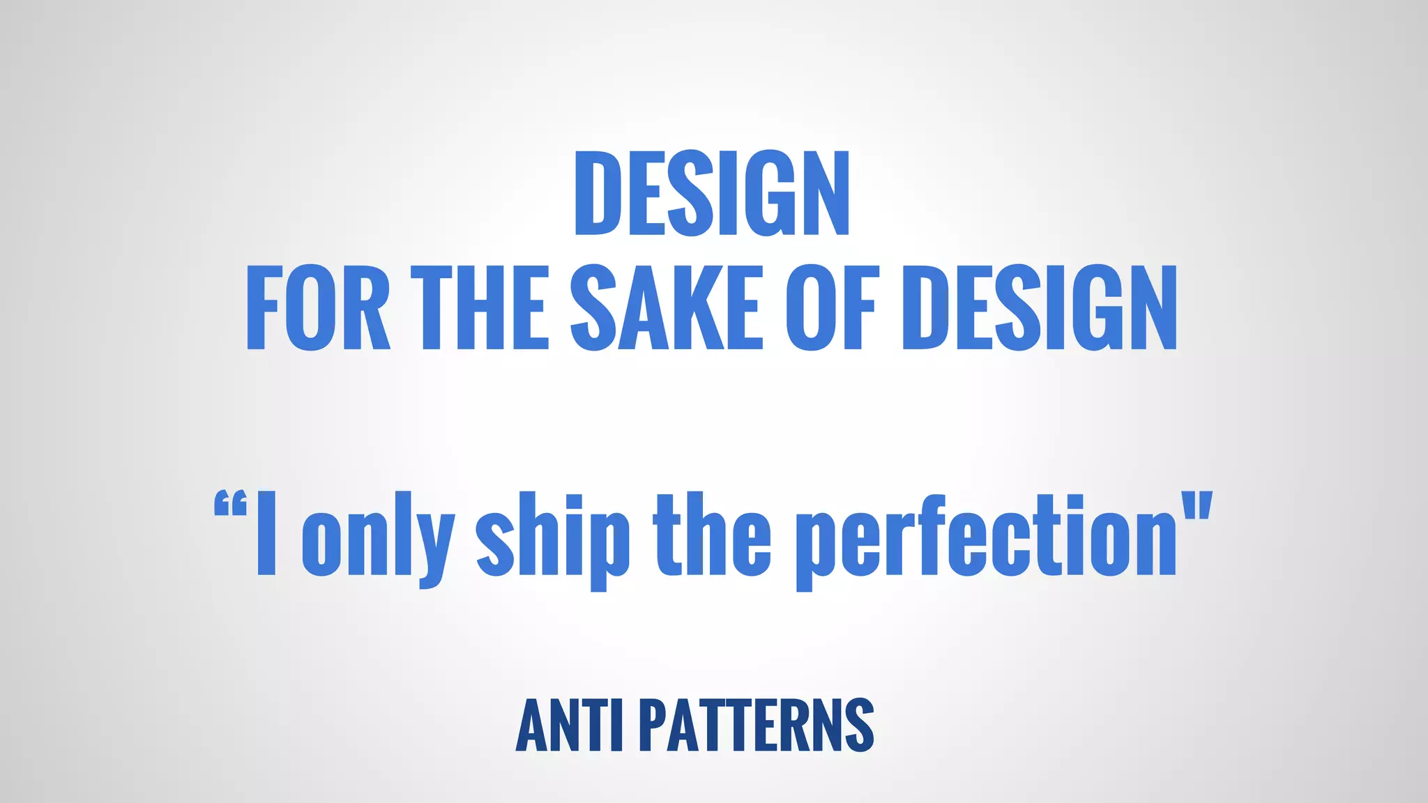 ANTI PATTERNS
DESIGN
FOR THE SAKE OF DESIGN
“I only ship the perfection"
 