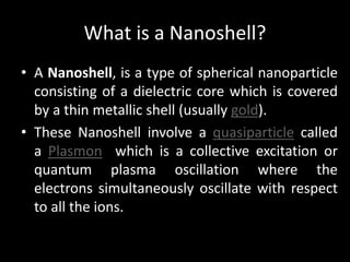 What is a Nanoshell?
• A Nanoshell, is a type of spherical nanoparticle
consisting of a dielectric core which is covered
by a thin metallic shell (usually gold).
• These Nanoshell involve a quasiparticle called
a Plasmon which is a collective excitation or
quantum plasma oscillation where the
electrons simultaneously oscillate with respect
to all the ions.
 
