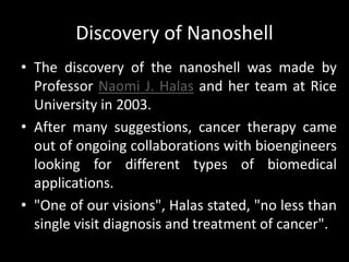 Discovery of Nanoshell
• The discovery of the nanoshell was made by
Professor Naomi J. Halas and her team at Rice
University in 2003.
• After many suggestions, cancer therapy came
out of ongoing collaborations with bioengineers
looking for different types of biomedical
applications.
• "One of our visions", Halas stated, "no less than
single visit diagnosis and treatment of cancer".
 
