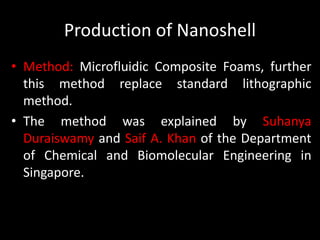 Production of Nanoshell
• Method: Microfluidic Composite Foams, further
this method replace standard lithographic
method.
• The method was explained by Suhanya
Duraiswamy and Saif A. Khan of the Department
of Chemical and Biomolecular Engineering in
Singapore.
 