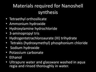 Materials required for Nanoshell
synthesis
• Tetraethyl orthosilicate
• Ammonium hydroxide
• Hydroxylamine hydrochloride
• 3-aminopropyl tris
• Hydrogentetrachloroaurate (III) trihydrate
• Tetrakis (hydroxymethyl) phosphonium chloride
• Sodium hydroxide
• Potassium carbonate
• Ethanol
• Ultrapure water and glassware washed in aqua
regia and rinsed thoroughly in water.
 