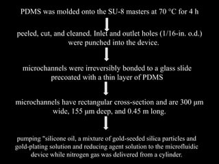 PDMS was molded onto the SU-8 masters at 70 °C for 4 h
peeled, cut, and cleaned. Inlet and outlet holes (1/16-in. o.d.)
were punched into the device.
microchannels were irreversibly bonded to a glass slide
precoated with a thin layer of PDMS
microchannels have rectangular cross-section and are 300 μm
wide, 155 μm deep, and 0.45 m long.
pumping "silicone oil, a mixture of gold-seeded silica particles and
gold-plating solution and reducing agent solution to the microfluidic
device while nitrogen gas was delivered from a cylinder.
 