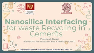Nanosilica Interfacing
for waste Recycling in
Cements
Prof.Mainak Ghosal
(Jt.Secy,Coal Ash Institute of India & PhD Scholar,IIEST)
International Online Conference on Nano Materials (ICN 2021)
 