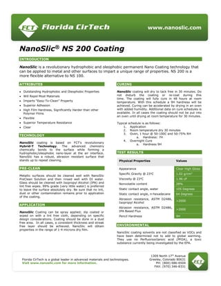 www.nanoslic.com
Florida CirTech is a global leader in advanced materials and technologies.
Visit www.nanoslic.com for more information.
1309 North 17th
Avenue
Greeley, Colorado 80631
PH: (800) 686-6504
FAX: (970) 346-8331
NanoSlic®
NS 200 Coating
INTRODUCTION
NanoSlic is a revolutionary hydrophobic and oleophobic permanent Nano Coating technology that
can be applied to metal and other surfaces to impart a unique range of properties. NS 200 is a
more flexible alternative to NS 100.
ATTRIBUTES
 Outstanding Hydrophobic and Oleophobic Properties
 Will Repel Most Materials
 Imparts “Easy-To-Clean” Property
 Superior Adhesion
 High Film Hardness, Significantly Harder than other
Polymer Films
 Flexible
 Superior Temperature Resistance
 Clear
TECHNOLOGY
NanoSlic coating is based on FCT’s revolutionary
Hybrid-T Technology. The advanced chemistry
chemically bonds to the surface while forming a
hydrophobic/oleophobic nano-layer at the air interface.
NanoSlic has a robust, abrasion resistant surface that
stands up to repeat cleaning.
PRE-CLEAN
Metallic surfaces should be cleaned well with NanoSlic
PreClean Solution and then rinsed well with DI water.
Glass should be cleaned with Isopropyl Alcohol (IPA) and
lint free wipes. 99% grade (very little water) is preferred
to leave the surface absolutely dry. Be sure that no lint,
dust or other contamination remains prior to application
of the coating.
APPLICATION
NanoSlic Coating can be spray applied; dip coated or
wiped on with a lint free cloth, depending on specific
design considerations. Coating should be done in a dust
free area. In all cases, a consistent thickness and streak
free layer should be achieved. NanoSlic will obtain
properties in the range of 1-4 microns dry film.
CURING
NanoSlic coating will dry to tack free in 30 minutes. Do
not disturb the coating or re-coat during this
time. The coating will fully cure in 48 hours at room
temperature. With this schedule a 9H hardness will be
achieved. Curing can be accelerated by drying in an oven
with added humidity. Additional data on cure schedules is
available. In all cases the coating should not be put into
an oven until drying at room temperature for 30 minutes.
Typical schedule is as follows:
1. Application
2. Room temperature dry 30 minutes
3. Oven, 1 hour @ 50-100C and 50-75% RH
a. Hardness: 7H
4. Overnight Cure
a. Hardness 9H
TEST RESULTS
Physical Properties Values
Appearance Clear High Gloss
Specific Gravity @ 23o
C 1.02 g/cm3
Viscosity @ 23o
C 1.96 cP
Nonvolatile content 28%
Static contact angle, water 105 Degrees
Static contact angle, n-hexadecane 64 Degrees
Abrasion resistance, ASTM D2486,
Isopropyl Alcohol
>2000
Abrasion resistance, ASTM D2486,
IPA Based Flux
>2000
Pencil Hardness 9H
ENVIRONMENTAL
NanoSlic coating solvents are not classified as VOCs and
have been determined not to add to global warming.
They use no Perfluorooctanoic acid (PFOA), a toxic
substance currently being investigated by the EPA.
 