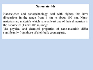 Nanomaterials
Nanoscience and nanotechnology deal with objects that have
dimensions in the range from 1 nm to about 100 nm. Nano-
materials are materials which have at least one of their dimension in
the nanometer (1 nm= 10-9 m) range.
The physical and chemical properties of nano-materials differ
significantly from those of their bulk counterparts.
 