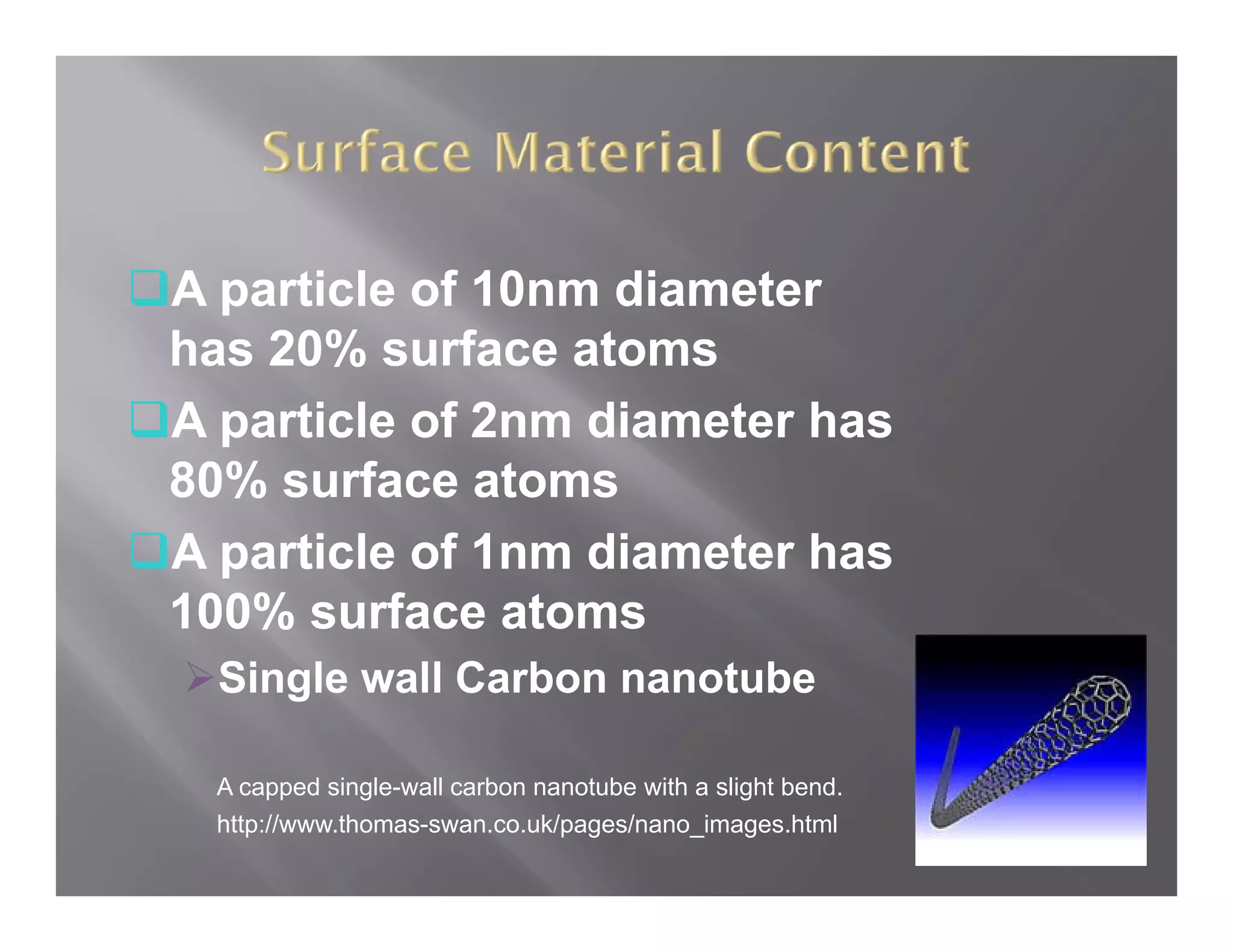 A particle of 10nm diameter
has 20% surface atoms
A particle of 2nm diameter has
80% surface atoms
A particle of 1nm diameter has
     ti l f 1     di   t h
100% surface atoms
  Single wall Carbon nanotube

 A capped single-wall carbon nanotube with a slight bend.
 http://www.thomas-swan.co.uk/pages/nano_images.html
 