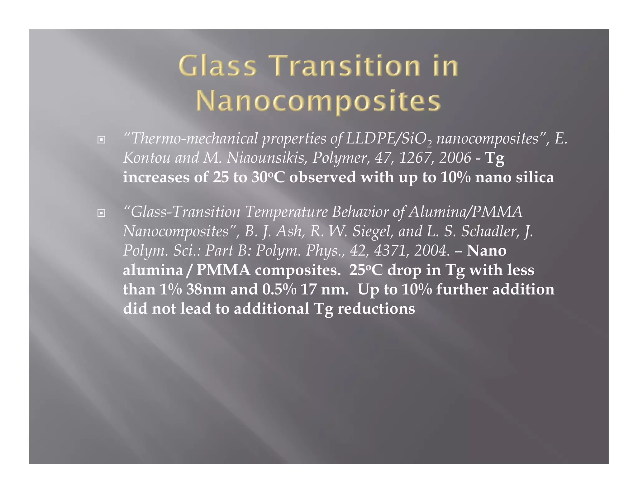 “Thermo-mechanical properties of LLDPE/SiO2 nanocomposites”, E.
Kontou and M. Niaounsikis, Polymer, 47, 1267, 2006 - Tg
K t      d M Ni        iki P l      47 1267          T
increases of 25 to 30oC observed with up to 10% nano silica

“Glass-Transition Temperature Behavior of Alumina/PMMA
 Glass Transition
Nanocomposites”, B. J. Ash, R. W. Siegel, and L. S. Schadler, J.
Polym. Sci.: Part B: Polym. Phys., 42, 4371, 2004. – Nano
alumina / PMMA composites. 25oC drop in Tg with less
                         p                  p      g
than 1% 38nm and 0.5% 17 nm. Up to 10% further addition
did not lead to additional Tg reductions
 