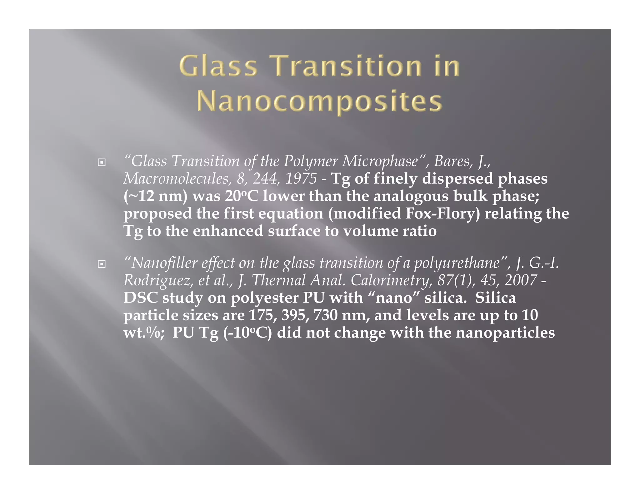 “Glass Transition of the Polymer Microphase”, Bares, J.,
Macromolecules, 8, 244, 1975 - Tg of finely dispersed phases
(~12 nm) was 20oC lower than the analogous bulk phase;
proposed the first equation (modified Fox-Flory) relating the
                                         Fox Flory)
Tg to the enhanced surface to volume ratio
“Nanofiller effect on the glass transition of a polyurethane”, J. G.-I.
Rodriguez, al., J.
Rodriguez et al J Thermal Anal Calorimetry, 87(1), 45, 2007 -
                              Anal. Calorimetry 87(1) 45
DSC study on polyester PU with “nano” silica. Silica
particle sizes are 175, 395, 730 nm, and levels are up to 10
wt.%; PU Tg ( oC) did not change with the nanoparticles
     ;       g (-10 )                   g                  p
 