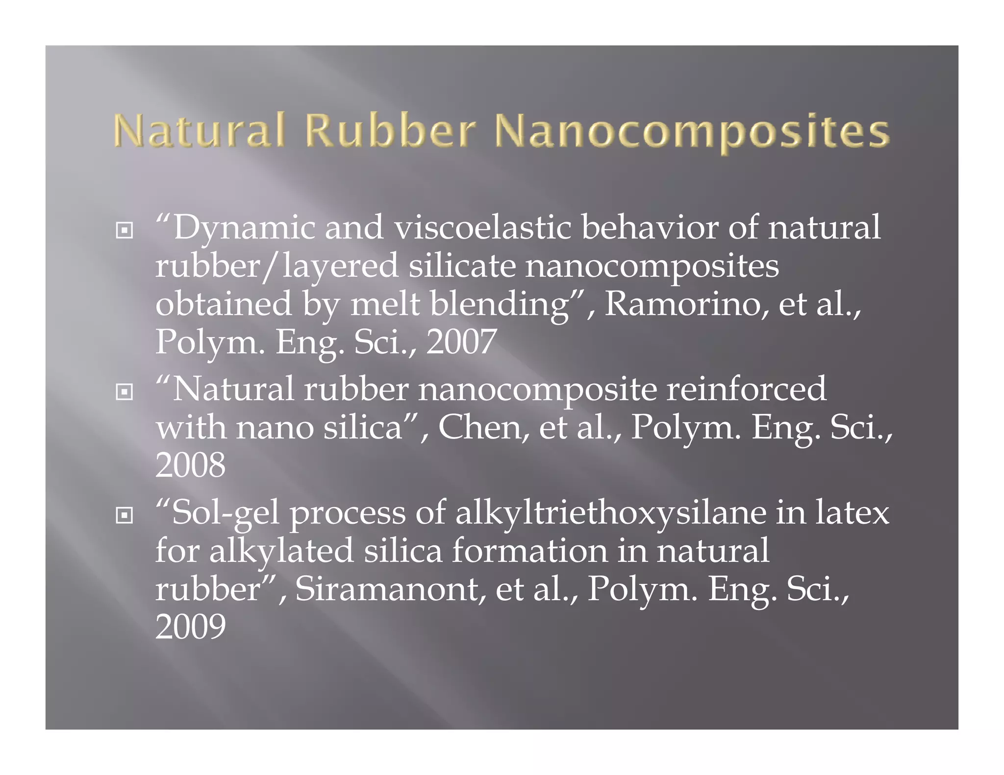 y
“Dynamic and viscoelastic behavior of natural
rubber/layered silicate nanocomposites
obtained by melt blending”, Ramorino, et al.,
Polym. Eng Sci
Polym Eng. Sci., 2007
“Natural rubber nanocomposite reinforced
with nano silica”, Chen, et al., Polym. Eng. Sci.,
           silica ,
2008
“Sol-gel process of alkyltriethoxysilane in latex
for alkylated silica formation in natural
rubber”, Siramanont, et al., Polym. Eng. Sci.,
2009
 
