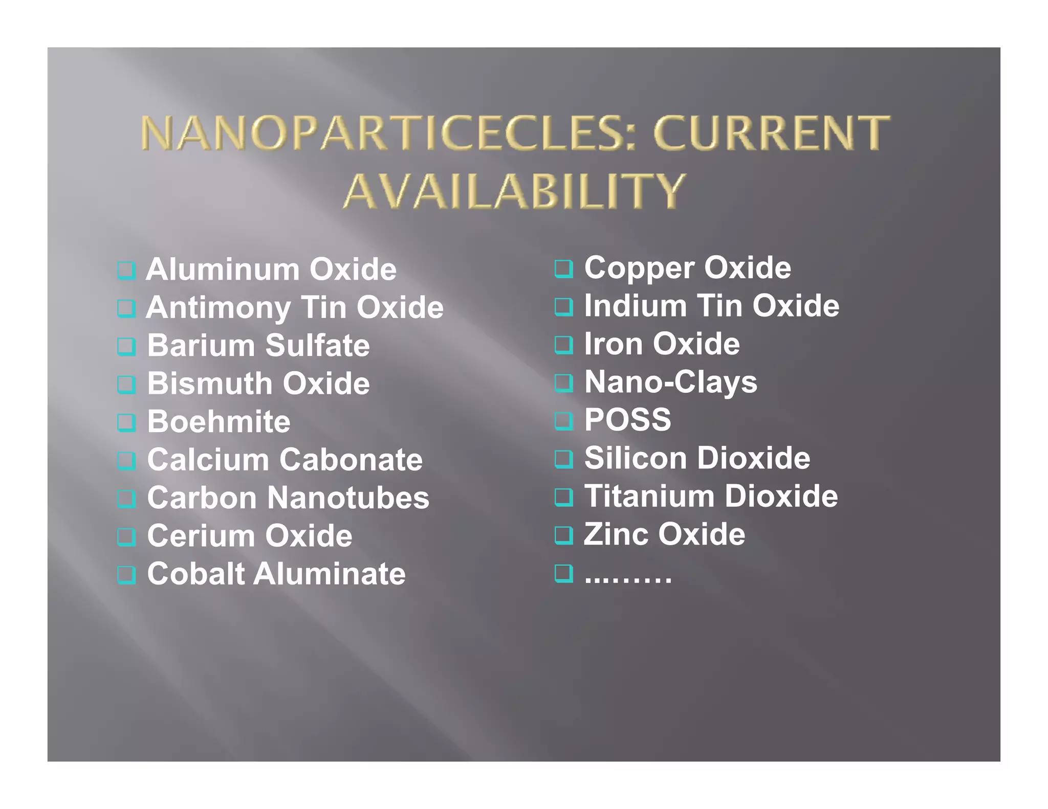 Aluminum Oxide       Copper Oxide
Antimony Tin Oxide   Indium Tin Oxide
Barium Sulfate       Iron Oxide
Bismuth Oxide        Nano-Clays
Boehmite             POSS
Calcium Cabonate     Silicon Dioxide
Carbon Nanotubes     Titanium Dioxide
Cerium Oxide         Zinc Oxide
Cobalt Aluminate     ...……
 