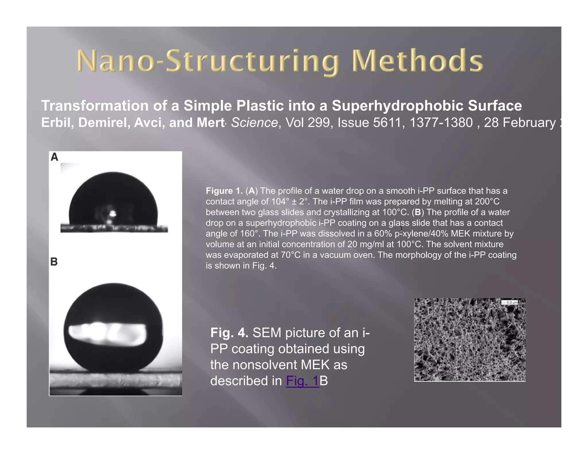 Transformation of a Simple Plastic into a Superhydrophobic Surface
Erbil, Demirel, Avci, and Mert, Science, Vol 299, Issue 5611, 1377-1380 , 28 February 2




                           Figure 1. (A) The profile of a water drop on a smooth i-PP surface that has a
                           contact angle of 104° ± 2° Th i PP film was prepared by melting at 200°C
                               t t     l f          2°. The i-PP fil             db      lti    t
                           between two glass slides and crystallizing at 100°C. (B) The profile of a water
                           drop on a superhydrophobic i-PP coating on a glass slide that has a contact
                           angle of 160°. The i-PP was dissolved in a 60% p-xylene/40% MEK mixture by
                           volume at an initial concentration of 20 mg/ml at 100°C. The solvent mixture
                           was evaporated at 70°C in a vacuum oven The morphology of the i-PP coating
                                                70 C               oven.
                           is shown in Fig. 4.




                            Fig. 4. SEM picture of an i-
                            PP coating obtained using
                            the nonsolvent MEK as
                            described in Fig. 1B
 