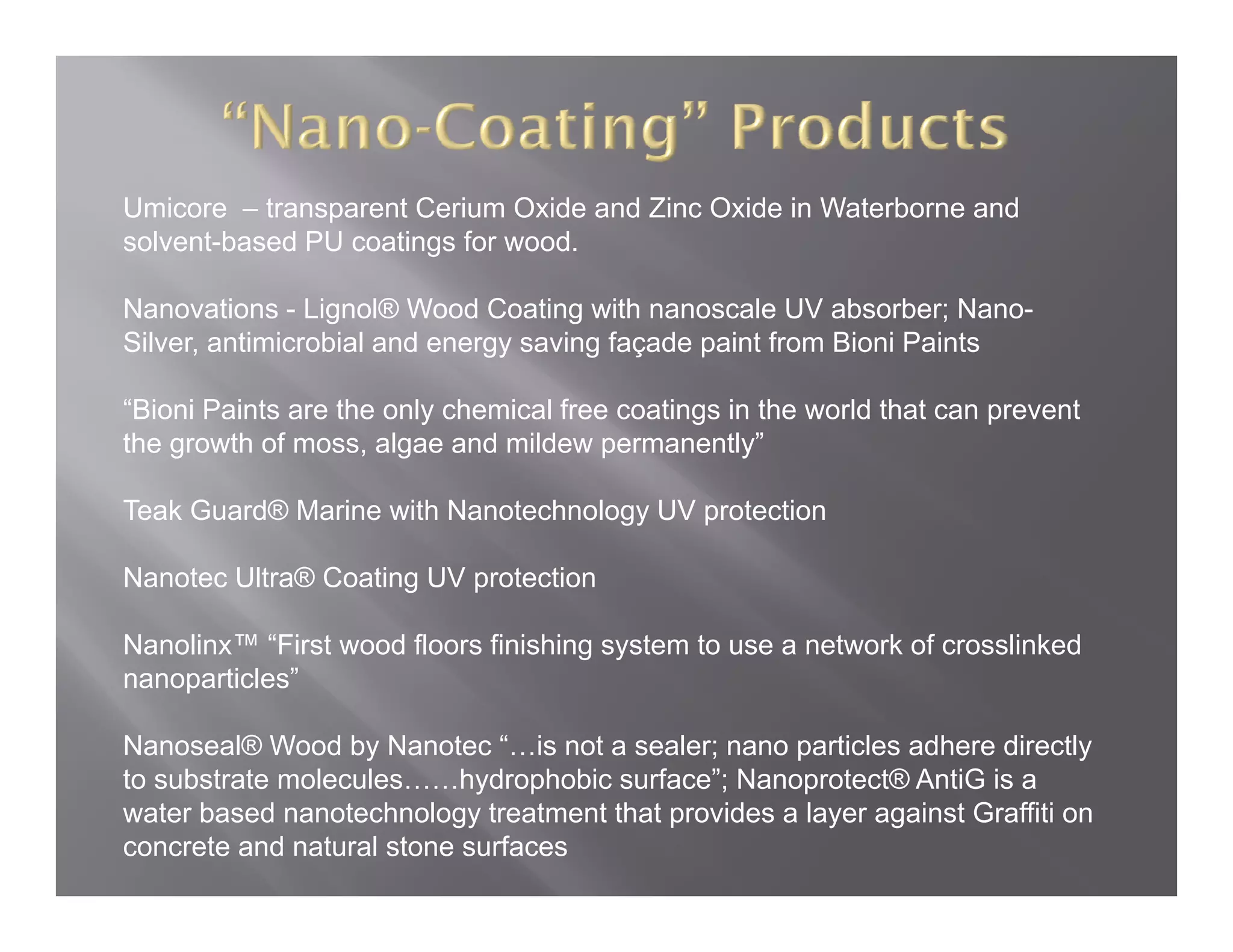 Umicore – transparent Cerium Oxide and Zinc Oxide in Waterborne and
solvent-based PU coatings for wood.

Nanovations - Lignol® Wood Coating with nanoscale UV absorber; Nano-
Silver, antimicrobial and energy saving façade paint from Bioni Paints

“Bioni Paints are the only chemical free coatings in the world that can prevent
 Bioni
the growth of moss, algae and mildew permanently”

Teak Guard® Marine with Nanotechnology UV protection

Nanotec Ultra® Coating UV protection

Nanolinx™ “First wood floors finishing system to use a network of crosslinked
                                     g y
nanoparticles”

Nanoseal® Wood by Nanotec “…is not a sealer; nano particles adhere directly
to substrate molecules……hydrophobic surface”; Nanoprotect® AntiG is a
             molecules     hydrophobic surface ;
water based nanotechnology treatment that provides a layer against Graffiti on
concrete and natural stone surfaces
 
