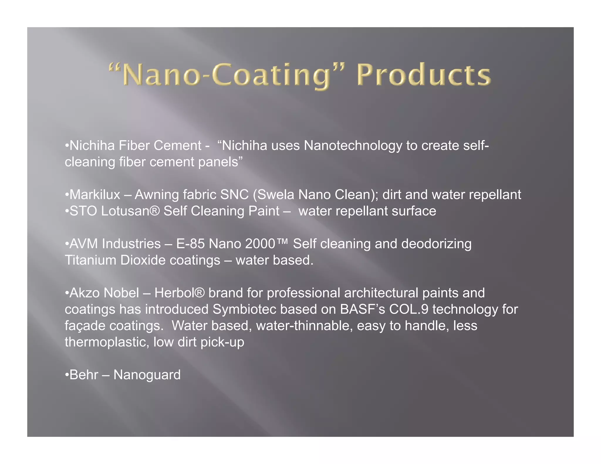 •Nichiha Fiber Cement - “Nichiha uses Nanotechnology to create self-
                         Nichiha                               self
cleaning fiber cement panels”

•Markilux – Awning fabric SNC (Swela Nano Clean); dirt and water repellant
•STO Lotusan® Self Cleaning Paint – water repellant surface

•AVM Industries – E-85 Nano 2000™ Self cleaning and deodorizing
Titanium Dioxide coatings – water based
                                  based.

•Akzo Nobel – Herbol® brand for professional architectural paints and
coatings has introduced Symbiotec based on BASF’s COL.9 technology for
façade coatings. Water based, water-thinnable, easy to handle, less
thermoplastic, low dirt pick-up

•Behr – Nanoguard
 Behr
 