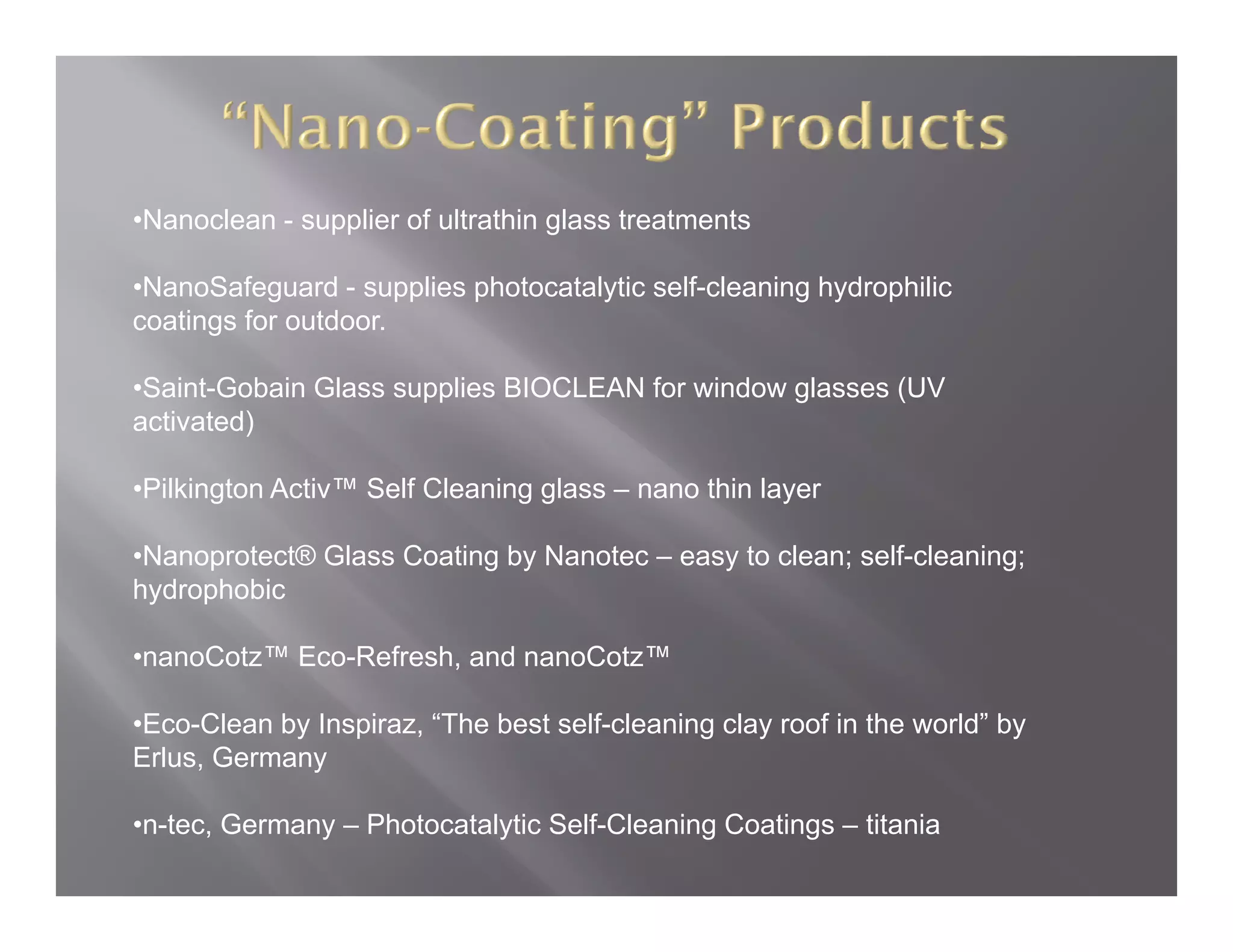 •Nanoclean - supplier of ultrathin glass treatments

•NanoSafeguard - supplies photocatalytic self-cleaning hydrophilic
 NanoSafeguard                           self cleaning
coatings for outdoor.

•Saint-Gobain Glass supplies BIOCLEAN for window glasses (UV
activated)
  ti t d)

•Pilkington Activ™ Self Cleaning glass – nano thin layer

•Nanoprotect® Glass Coating by Nanotec – easy to clean; self-cleaning;
hydrophobic

•nanoCotz™ Eco Refresh and nanoCotz™
           Eco-Refresh,

•Eco-Clean by Inspiraz, “The best self-cleaning clay roof in the world” by
Erlus, Germany

•n-tec, Germany – Photocatalytic Self-Cleaning Coatings – titania
 