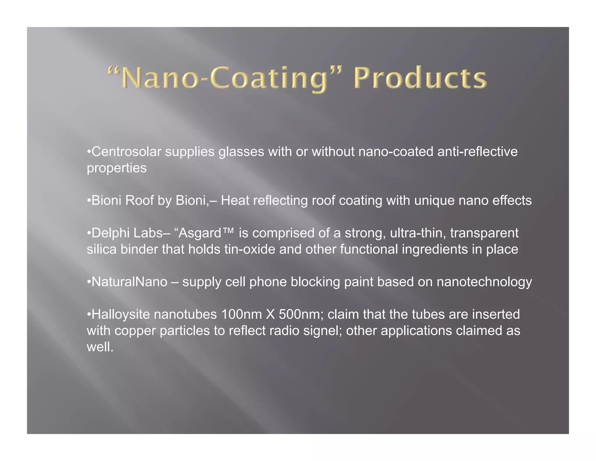 •Centrosolar supplies glasses with or without nano-coated anti-reflective
properties

•Bioni Roof by Bioni – Heat reflecting roof coating with unique nano effects
               Bioni,–

•Delphi Labs– “Asgard™ is comprised of a strong, ultra-thin, transparent
silica binder that holds tin-oxide and other functional ingredients in place

•NaturalNano – supply cell phone blocking paint based on nanotechnology

•Halloysite nanotubes 100nm X 500nm; claim that the tubes are inserted
 Halloysite
with copper particles to reflect radio signel; other applications claimed as
well.
 