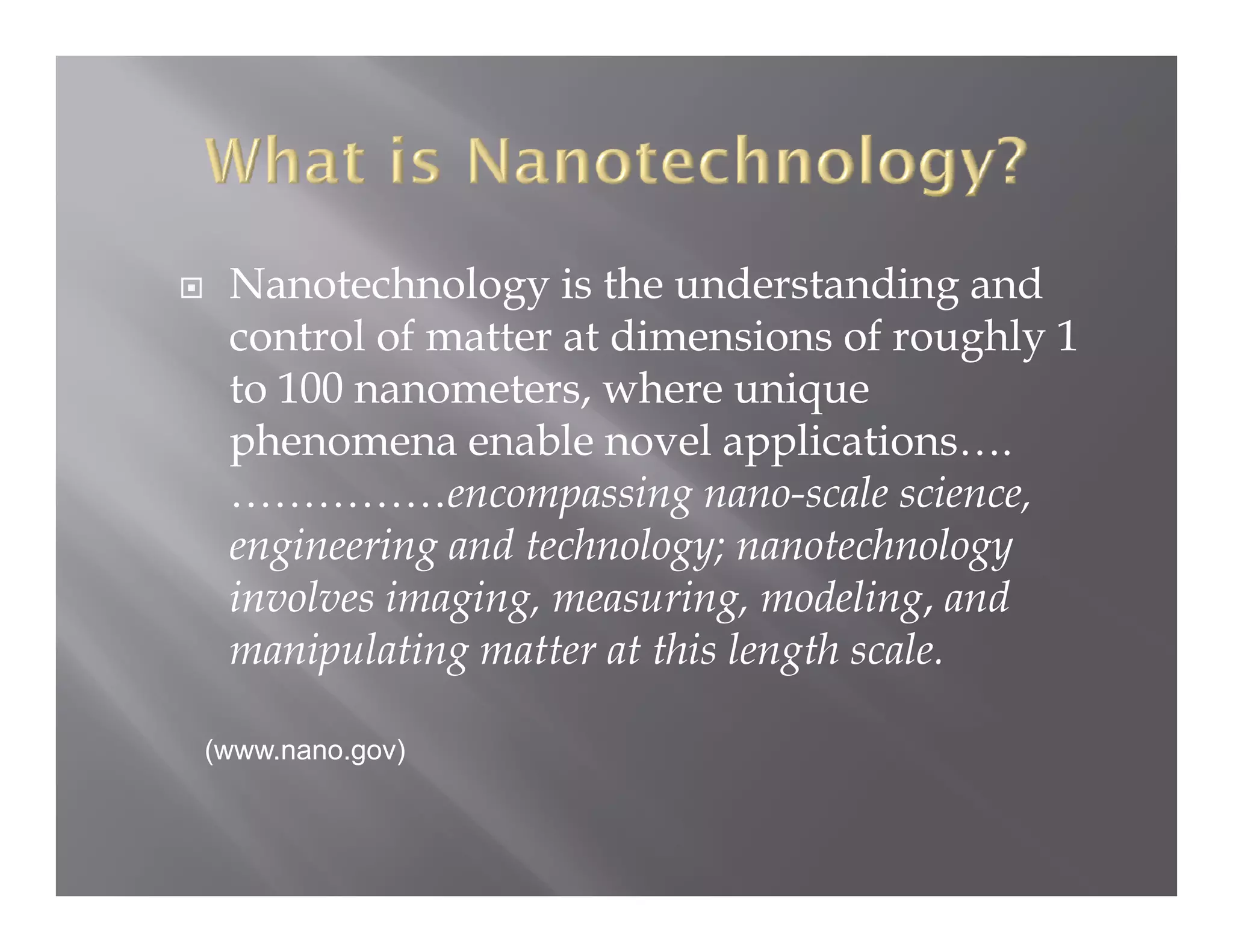 Nanotechnology is the understanding and
 control of matter at dimensions of roughly 1
 to 100 nanometers, where unique
 phenomena enable novel applications….
 ……………encompassing nano-scale science,
 engineering and t h l
     i   i     d technology; nanotechnology
                                  t h l
 involves imaging, measuring, modeling, and
 manipulating matter at this length scale
                                    scale.

(www.nano.gov)
 
