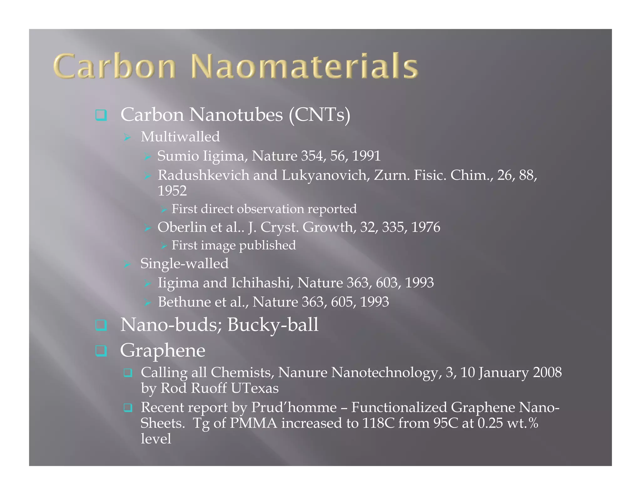 Carbon Nanotubes (CNTs)
  Multiwalled
   Sumio Iigima Nature 354 56 1991
           Iigima,     354, 56,
   Radushkevich and Lukyanovich, Zurn. Fisic. Chim., 26, 88,
   1952
      First direct observation reported
                                 p
    Oberlin et al.. J. Cryst. Growth, 32, 335, 1976
      First image published
  Single-walled
     Iigima and Ichihashi, N t
     Ii i     d I hih hi Nature 363 603 1993
                                   363, 603,
     Bethune et al., Nature 363, 605, 1993
Nano-buds; Bucky-ball
Graphene
  Calling all Chemists, Nanure Nanotechnology, 3, 10 January 2008
  by Rod Ruoff UTexas
  Recent report b P d’h
  R     t      t by Prud’homme – F
                                 Functionalized G h
                                      ti  li d Graphene N  Nano-
  Sheets. Tg of PMMA increased to 118C from 95C at 0.25 wt.%
  level
 