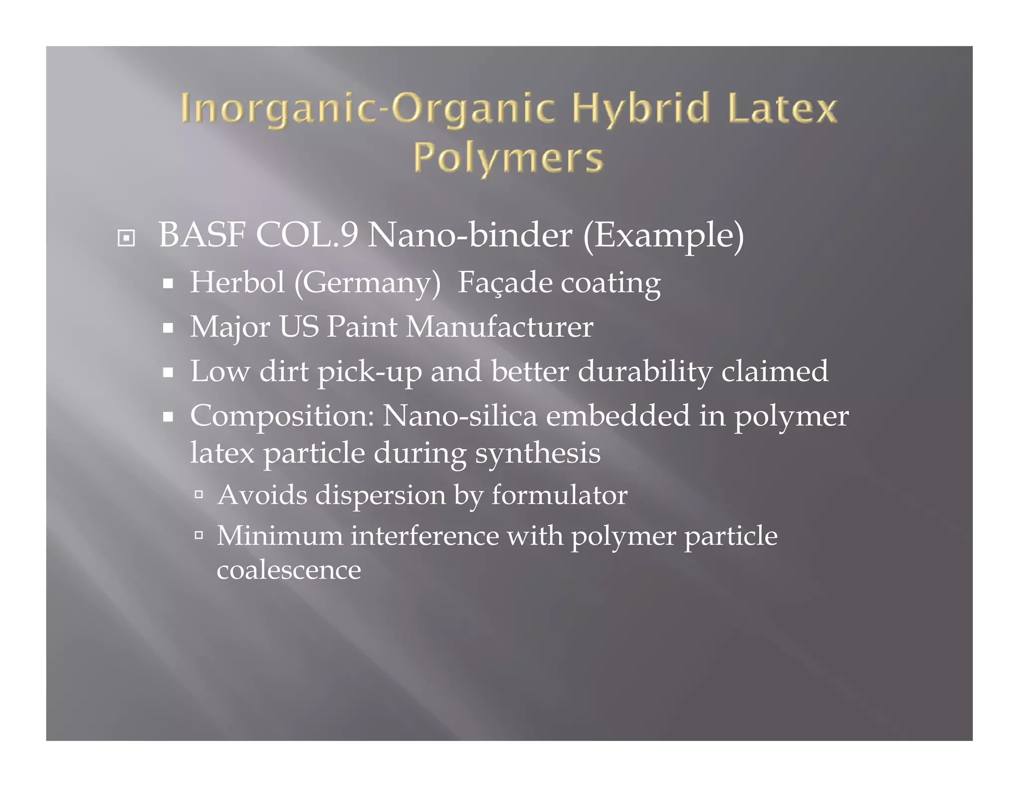 BASF COL.9 Nano binder (Example)
           Nano-binder
 Herbol (Germany) Façade coating
 Major US Paint Manufacturer
     j
 Low dirt pick-up and better durability claimed
 Composition: Nano-silica embedded in polymer
 latex particle d i synthesis
 l         i l during    h i
   Avoids dispersion by formulator
   Minimum interference with polymer particle
   coalescence
 