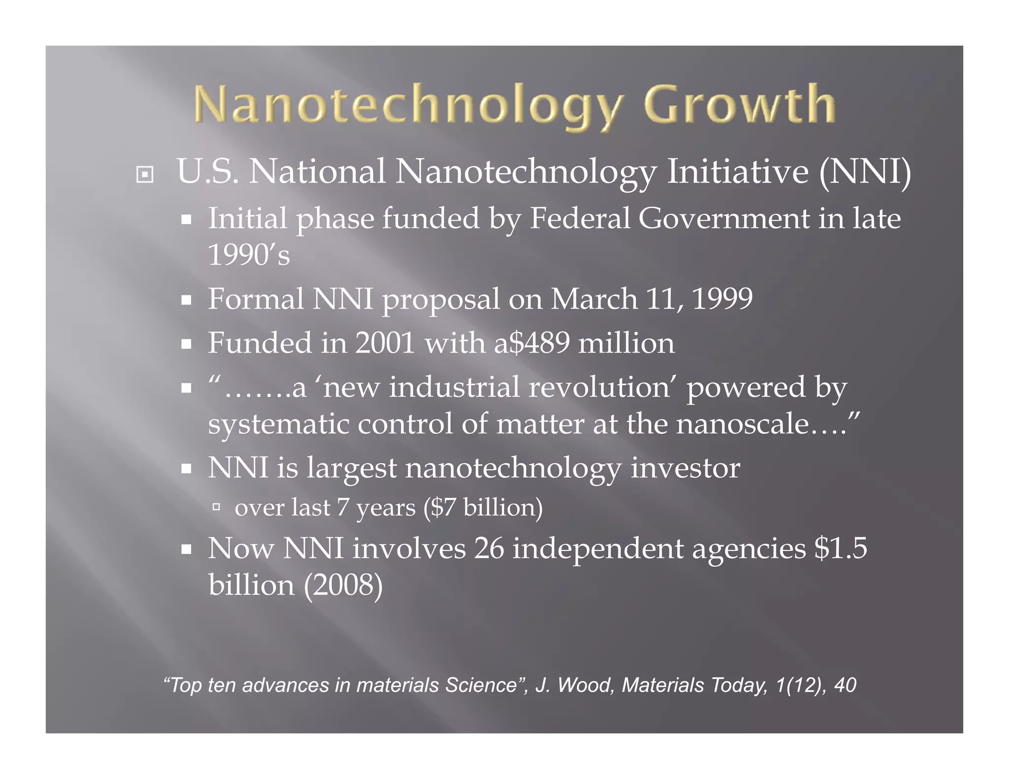 U.S. National Nanotechnology Initiative (NNI)
     Initial phase funded by Federal Government in late
     1990’s
     Formal NNI proposal on March 11, 1999
     Funded in 2001 with a$489 million
     “…….a ‘new industrial revolution’ powered by
     systematic control of matter at the nanoscale….”
      y
     NNI is largest nanotechnology investor
       over last 7 years ($7 billion)
     Now NNI involves 26 independent agencies $1.5
                    l      d    d             $
     billion (2008)


“Top ten advances in materials Science”, J. Wood, Materials Today, 1(12), 40
 