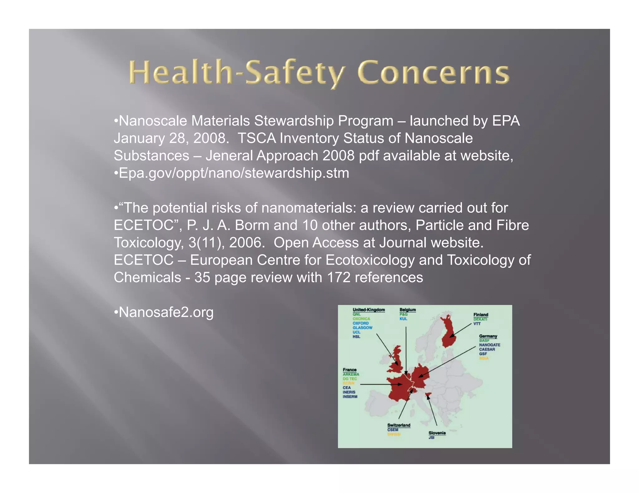 •Nanoscale Materials Stewardship Program – launched by EPA
January 28, 2008. TSCA Inventory Status of Nanoscale
Substances – Jeneral Approach 2008 pdf available at website
                                                    website,
•Epa.gov/oppt/nano/stewardship.stm

•“The potential risks of nanomaterials: a review carried out for
      p
ECETOC”, P. J. A. Borm and 10 other authors, Particle and Fibre
Toxicology, 3(11), 2006. Open Access at Journal website.
ECETOC – European Centre for Ecotoxicology and Toxicology of
Chemicals - 35 page review with 172 references

•Nanosafe2.org
 