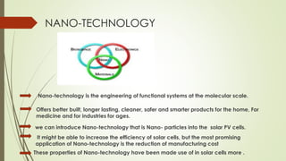 NANO-TECHNOLOGY
Nano-technology is the engineering of functional systems at the molecular scale.
Offers better built, longer lasting, cleaner, safer and smarter products for the home, For
medicine and for industries for ages.
we can introduce Nano-technology that is Nano- particles into the solar PV cells.
It might be able to increase the efficiency of solar cells, but the most promising
application of Nano-technology is the reduction of manufacturing cost
These properties of Nano-technology have been made use of in solar cells more .
 