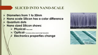 SLICED INTO NANO-SCALE
 Diameters from 1 to 50nm
 Nano scale Silicon has a color difference
 Quantum dots
 Nano sized Silicon shows:
 Physical-Very small
 Optical-increases surface area for light absorption
 Electronics properties change
 