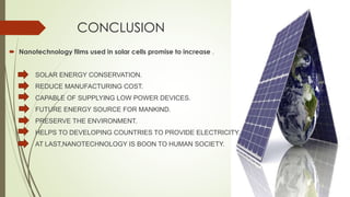 CONCLUSION
 Nanotechnology films used in solar cells promise to increase .
SOLAR ENERGY CONSERVATION.
REDUCE MANUFACTURING COST.
CAPABLE OF SUPPLYING LOW POWER DEVICES.
FUTURE ENERGY SOURCE FOR MANKIND.
PRESERVE THE ENVIRONMENT.
HELPS TO DEVELOPING COUNTRIES TO PROVIDE ELECTRICITY.
AT LAST,NANOTECHNOLOGY IS BOON TO HUMAN SOCIETY.
 