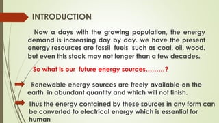 Now a days with the growing population, the energy
demand is increasing day by day. we have the present
energy resources are fossil fuels such as coal, oil, wood.
but even this stock may not longer than a few decades.
INTRODUCTION
Renewable energy sources are freely available on the
earth in abundant quantity and which will not finish.
Thus the energy contained by these sources in any form can
be converted to electrical energy which is essential for
human
So what is our future energy sources………?
 