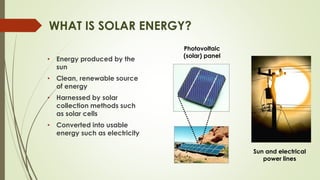 WHAT IS SOLAR ENERGY?
• Energy produced by the
sun
• Clean, renewable source
of energy
• Harnessed by solar
collection methods such
as solar cells
• Converted into usable
energy such as electricity
Photovoltaic
(solar) panel
Sun and electrical
power lines
 