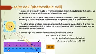 solar cell (photovoltaic cell)
 Solar cells are usually made of two thin pieces of silicon, the substance that makes up
sand and the second most common substance on earth
 One piece of silicon has a small amount of boron added to it, which gives it a
tendency to attract electrons. It is called the p-layer because of its positive tendency
 The other piece of silicon has a small amount of phosphorous added to it, giving it an
excess of free electrons. This is called the n-layer because it has a tendency to give up
negatively charged electrons
 convert light into a small electrical output –milliwatts output
Thickness is in fractions of mm
need a bank of cells for useful output.
efficiency of cells is up to 10-14% .

 